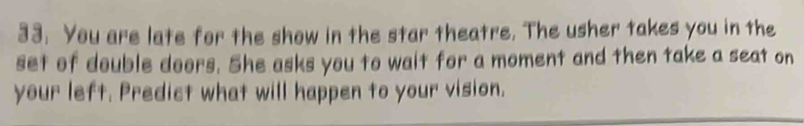 You are late for the show in the star theatre. The usher takes you in the 
set of double doors. She asks you to wait for a moment and then take a seat on 
your left. Predict what will happen to your vision.