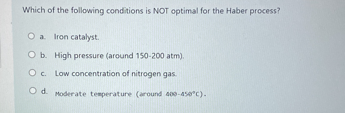 Which of the following conditions is NOT optimal for the Haber process?
a. Iron catalyst.
b. High pressure (around 150-200 atm).
c. Low concentration of nitrogen gas.
d. Moderate temperature (around 400-450°C).