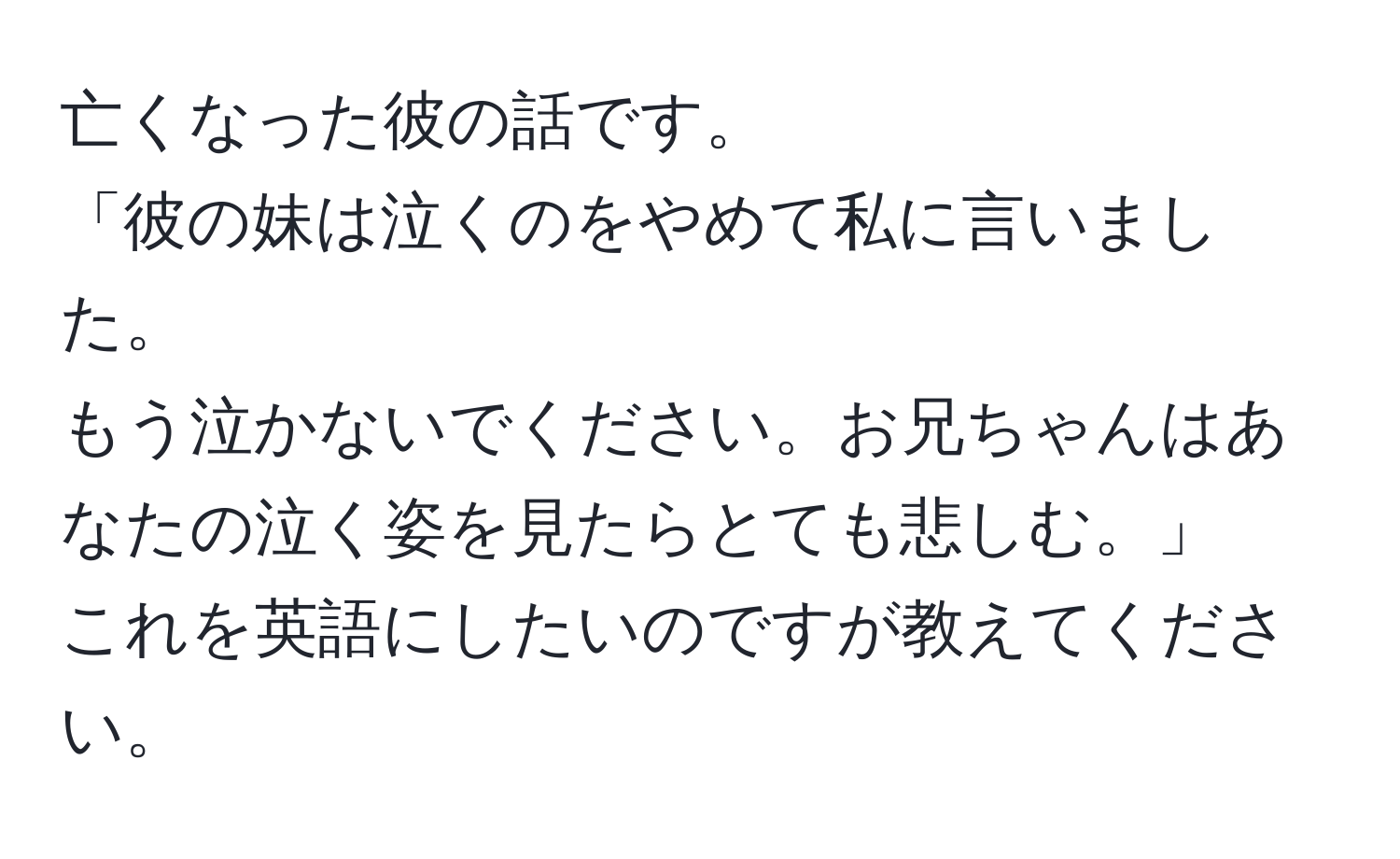 亡くなった彼の話です。  
「彼の妹は泣くのをやめて私に言いました。  
もう泣かないでください。お兄ちゃんはあなたの泣く姿を見たらとても悲しむ。」  
これを英語にしたいのですが教えてください。