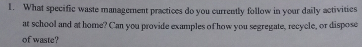 What specific waste management practices do you currently follow in your daily activities 
at school and at home? Can you provide examples of how you segregate, recycle, or dispose 
of waste?