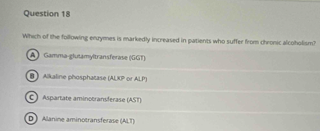 Which of the following enzymes is markedly increased in patients who suffer from chronic alcoholism?
A Gamma-glutamyltransferase (GGT)
B Alkaline phosphatase (ALKP or ALP)
C Aspartate aminotransferase (AST)
D Alanine aminotransferase (ALT)