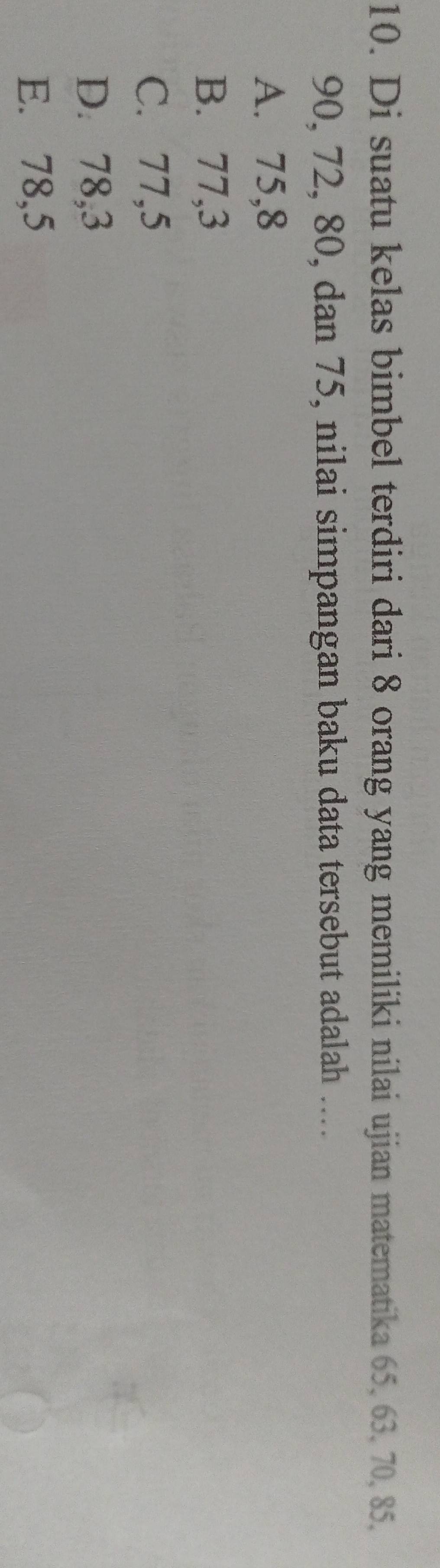 Di suatu kelas bimbel terdiri dari 8 orang yang memiliki nilai ujian matematika 65, 63, 70, 85,
90, 72, 80, dan 75, nilai simpangan baku data tersebut adalah ..
A. 75, 8
B. 77, 3
C. 77, 5
D. 78, 3
E. 78,5