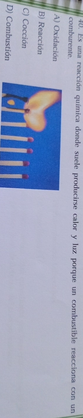 Es una reacción química donde suele producirse calor y luz porque un combustible reacciona con un
comburente.
A) Oxidación
B) Reacción
C) Cocción
D) Combustión