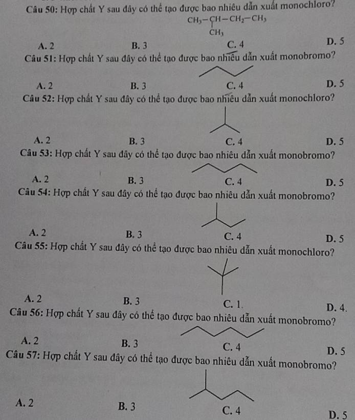 Hợp chất Y sau đây có thể tạo được bao nhiêu dẫn xuất monochloro?
CH_3-CH-CH_2-CH_3
CH_3
A. 2 B. 3 C. 4 D. 5
Câu 51: Hợp chất Y sau đây có thể tạo được bao nhiều dẫn xuất monobromo?
A. 2 B. 3 D. 5
Câu 52: Hợp chất Y sau đây có thể tạo được bao nhiều dẫn xuất monochloro?
A. 2 B. 3 C. 4 D. 5
Câu 53: Hợp chất Y sau đây có thể tạo được bao nhiêu dẫn xuất monobromo?
A. 2 B. 3 D. 5
Câu 54: Hợp chất Y sau đây có thể tạo được bao nhiêu dẫn xuất monobromo?
A. 2 B. 3 D. 5
Câu 55: Hợp chất Y sau đây có thể tạo được bao nhiêu dẫn xuất monochloro?
A. 2 B. 3 C. 1. D. 4.
Câu 56: Hợp chất Y sau đây có thể tạo được bao nhiêu dẫn xuất monobromo?
A. 2 B. 3 D. 5
Câu 57: Hợp chất Y sau đây có thể tạo được bao nhiêu dẫn xuất monobromo?
A. 2 B. 3C. 4 D. 5