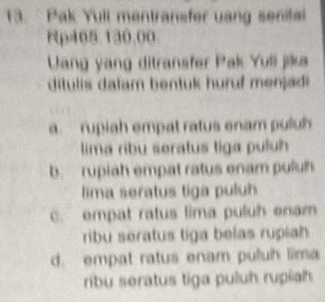 Pak Yuli mentransfer uang senital
Rp465.130,00.
Uang yang ditransfer Pak Yuli jika
ditulis dalam bentuk huruf menjad
a. rupiah empat ratus enam puluh
lima ribu seratus tiga puluh
b. rupiah empat ratus enam puluh
lima seratus tiga puluh
C. empat ratus lima puluh enam
ribu seratus tiga belas rupiah
d. empat ratus enam puluh lima
ribu seratus tiga puluh rupiah