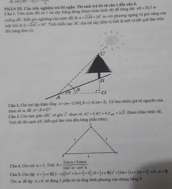 sin (180°-alpha )=-frac 5
PHẢN III. Câu trắc nghiệm trả lời ngắn. Thí sinh trả lời từ câu 1 đến câu 6. 
Câu 1. Trên sườn đồi có 1 cái cây thẳng đứng (tham khảo hình vẽ) đổ bóng dài AB=39,5m
xuống đồi. Biết góc nghiêng của sườn đồi là alpha =widehat OAB=26° so với phương ngang và góc nâng của 
mặt trời là beta =overline OAC=50°. Tính chiều cao BC của cái cây (đơn vị tính là mét và kết quả làm tròn 
đến hàng đơn vị).
B
B 
A 
Câu 2. Cho hai tập khác rỗng A=(m-1;104]; B=(-6;2m+2). Có bao nhiêu giá trị nguyên của 
tham số m đề A∩ B!= varnothing ? 
Câu 3. Cho tam giác ABC có góc widehat C nhọn và AC=3; BC=4; S_ABC=3sqrt(3) (tham khảo hình vẽ). 
Tính độ dài cạnh AB, (kết quả làm tròn đến hàng phần trăm). 
Cầu 4. Cho cot alpha =2 , Tính B= (2sin alpha +3cos alpha )/3sin^3alpha -cos^3alpha  . 
Câu 5. Cho tập A= x∈ Z|(2-x)(2x^2+3x+1)=0; B= x∈ R|x^2+(2m+1)x+2m=0 với m∈ R. 
Tìm m đề tập A∪ B có đúng 3 phần tử và tổng bình phương của chúng bằng 9.