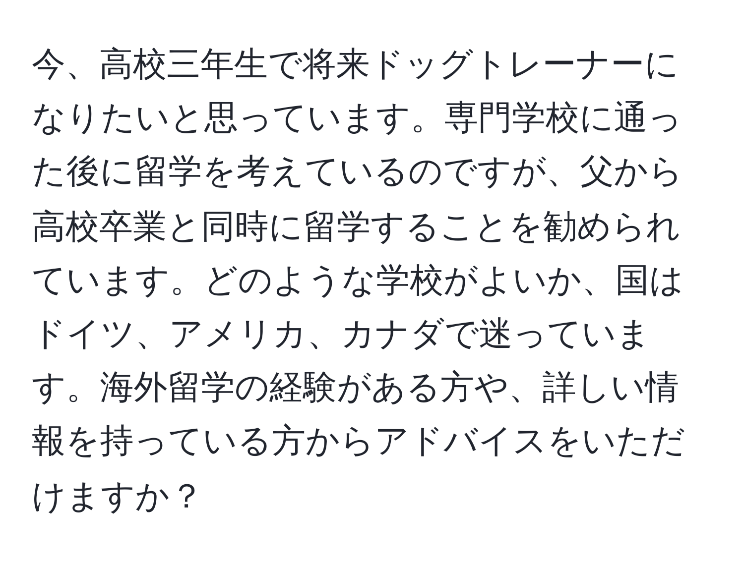 今、高校三年生で将来ドッグトレーナーになりたいと思っています。専門学校に通った後に留学を考えているのですが、父から高校卒業と同時に留学することを勧められています。どのような学校がよいか、国はドイツ、アメリカ、カナダで迷っています。海外留学の経験がある方や、詳しい情報を持っている方からアドバイスをいただけますか？