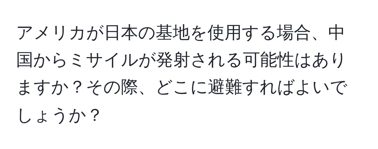 アメリカが日本の基地を使用する場合、中国からミサイルが発射される可能性はありますか？その際、どこに避難すればよいでしょうか？