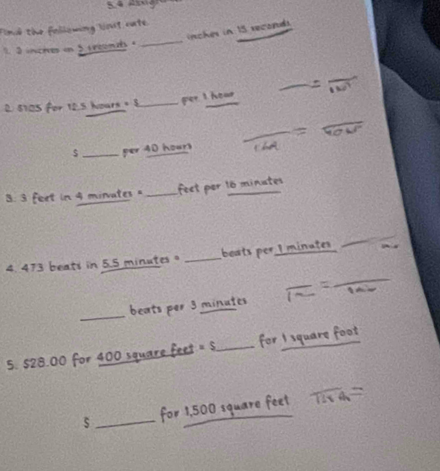 Find the following lnst cate 
_ 
_
inches in 15 reconds 
1 2 inches on 5 sreonds . 
_
8105 for 12.5 hoars = 8 _ per I hear 
_ 
_per 40 hours
3. 3 feet in 4 minvates " _fect per 16 minates
_ 
_ 
4. 473 beats in 5.5 minutes _beats per I minates 
_ 
beats por 3 minates 
5. $28.00 for 400 square feet − s _or_ 
s _for 1,500 squa