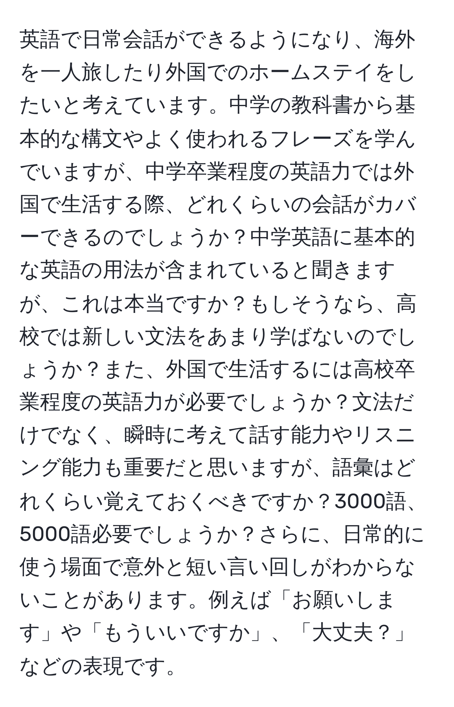 英語で日常会話ができるようになり、海外を一人旅したり外国でのホームステイをしたいと考えています。中学の教科書から基本的な構文やよく使われるフレーズを学んでいますが、中学卒業程度の英語力では外国で生活する際、どれくらいの会話がカバーできるのでしょうか？中学英語に基本的な英語の用法が含まれていると聞きますが、これは本当ですか？もしそうなら、高校では新しい文法をあまり学ばないのでしょうか？また、外国で生活するには高校卒業程度の英語力が必要でしょうか？文法だけでなく、瞬時に考えて話す能力やリスニング能力も重要だと思いますが、語彙はどれくらい覚えておくべきですか？3000語、5000語必要でしょうか？さらに、日常的に使う場面で意外と短い言い回しがわからないことがあります。例えば「お願いします」や「もういいですか」、「大丈夫？」などの表現です。