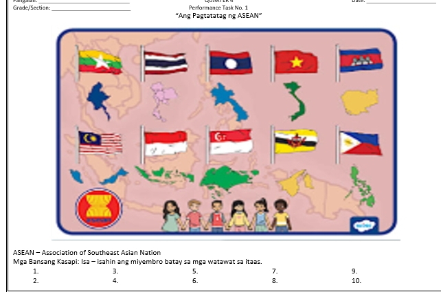 Grade/Section:_ Performance Task No. 1 
''Ang Pagtatatag ng ASEAN'' 
ASEAN - Association of Southeast Asian Nation 
Mga Bansang Kasapi: Isa - isahin ang miyembro batay sa mga watawat sa itaas. 
1. 
3. 
5. 
7. 
9. 
2. 10. 
4. 
6. 
8.