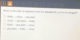 1 3 4 5 6 7 。 10
Which is the order of organisms from the shortest life cycle to the longest?
firefly - moss - pea plant
moss -- pea plant - firefly
firefly -- pea plant -- moss
pea plant -- firetly -- moss