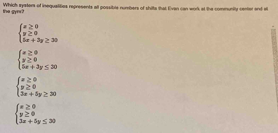 Which system of inequalities represents all possible numbers of shifts that Evan can work at the community center and at
the gym?
beginarrayl x≥ 0 y≥ 0 5x+3y≥ 30endarray.
beginarrayl x≥ 0 y≥ 0 5x+3y≤ 30endarray.
beginarrayl x≥ 0 y≥ 0 3x+5y≥ 30endarray.
beginarrayl x≥ 0 y≥ 0 3x+5y≤ 30endarray.