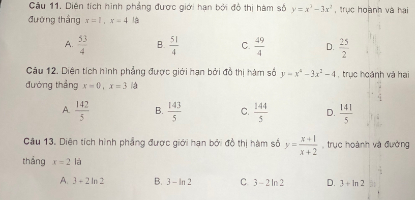 Diện tích hình phẳng được giới hạn bởi đồ thị hàm số y=x^3-3x^2 , trục hoành và hai
đường thẳng x=1, x=4 à
A.  53/4   51/4   49/4   25/2 
B.
C.
D.
Câu 12. Diện tích hình phẳng được giới hạn bởi đồ thị hàm số y=x^4-3x^2-4 , trục hoành và hai
đường thẳng x=0, x=3 là
A.  142/5   143/5   144/5   141/5 
B.
C.
D.
Câu 13. Diện tích hình phẳng được giới hạn bởi đồ thị hàm số y= (x+1)/x+2  , trục hoành và đường
thẳng x=2la
A. 3+2ln 2 B. 3-ln 2 C. 3-2ln 2 D. 3+ln 2