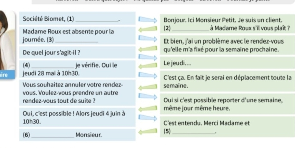 Société Biomet, (1) _Bonjour. Ici Monsieur Petit. Je suis un client. 
. 
Madame Roux est absente pour la 
(2)_ à Madame Roux s'il vous plaît ? 
journée. (3)_ Et bien, j’ai un problème avec le rendez-vous 
De quel jour s’agit-il ? qu'elle m'a fixé pour la semaine prochaine. 
(4) _je vérifie. Oui le Le jeudi.. . 
ire jeudi 28 mai à 10h30. 
C'est ça. En fait je serai en déplacement toute la 
Vous souhaitez annuler votre rendez- semaine. 
vous. Voulez-vous prendre un autre 
rendez-vous tout de suite ? Oui si c’est possible reporter d’une semaine, 
même jour même heure. 
Oui, c’est possible ! Alors jeudi 4 juin à
10h30. C’est entendu. Merci Madame et 
(6) _Monsieur. 
(5)_ 
.