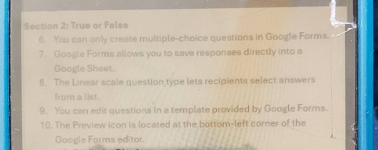 True or False 
6. You can only create multiple-choice questions in Google Forms. 
7. Google Forms allows you to save responses directly into a 
Google Sheet. 
8. The Linear scale question type lets recipients select answers 
from a list. 
9. You can edit questions in a template provided by Google Forms. 
10. The Preview icon is located at the bottom-left corner of the 
Google Forms editor.