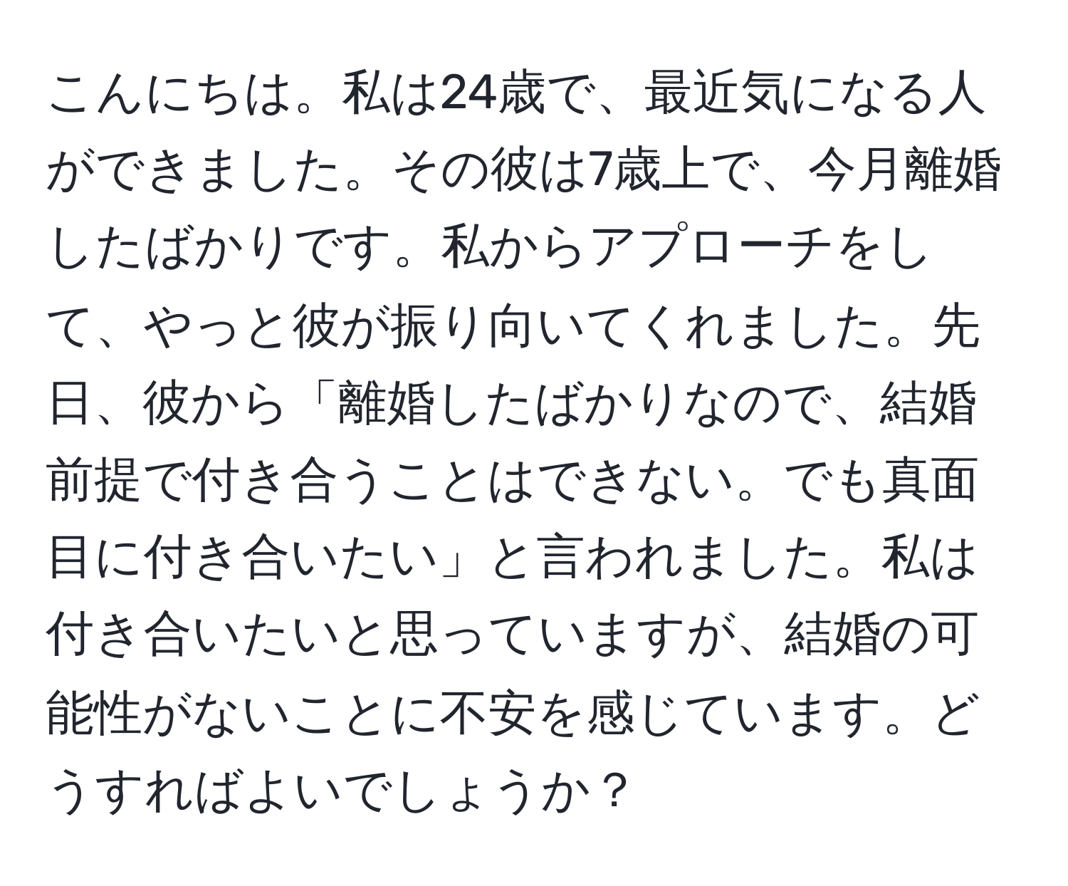 こんにちは。私は24歳で、最近気になる人ができました。その彼は7歳上で、今月離婚したばかりです。私からアプローチをして、やっと彼が振り向いてくれました。先日、彼から「離婚したばかりなので、結婚前提で付き合うことはできない。でも真面目に付き合いたい」と言われました。私は付き合いたいと思っていますが、結婚の可能性がないことに不安を感じています。どうすればよいでしょうか？
