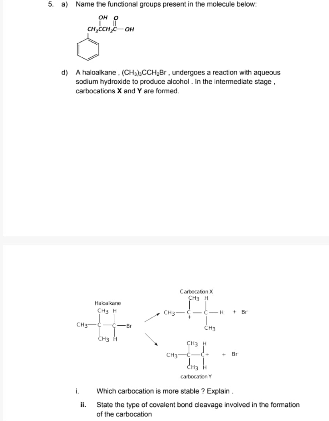 Name the functional groups present in the molecule below:
frac cos  99/2 cos  39/2 cos  3/2 -cos 
d) A haloalkane ， (CH_3)_3CCH_2Br , undergoes a reaction with aqueous
sodium hydroxide to produce alcohol . In the intermediate stage ,
carbocations X and Y are formed.
i. Which carbocation is more stable ? Explain .
ii. State the type of covalent bond cleavage involved in the formation
of the carbocation