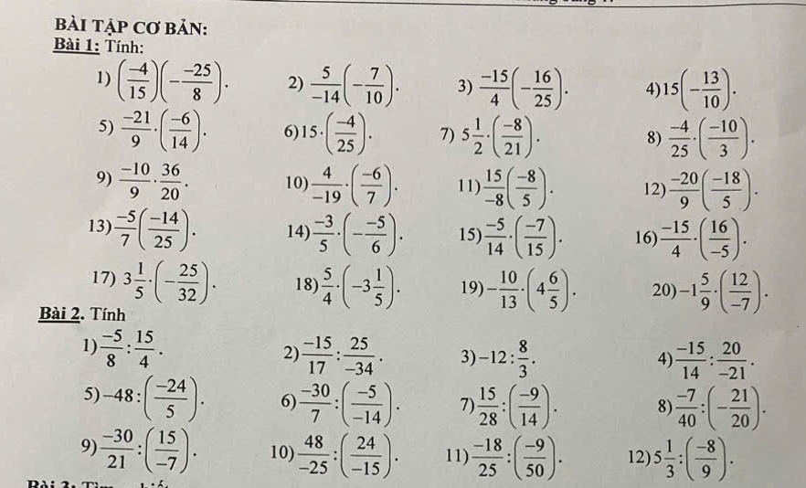 BàI TẠP Cơ BảN:
Bài 1: Tính:
1) ( (-4)/15 )(- (-25)/8 ). 2)  5/-14 (- 7/10 ). 3)  (-15)/4 (- 16/25 ). 4) 15(- 13/10 ).
5)  (-21)/9 · ( (-6)/14 ). 6 15· ( (-4)/25 ). 7) 5 1/2 · ( (-8)/21 ).  (-4)/25 · ( (-10)/3 ).
8)
9)  (-10)/9 ·  36/20 . 10)  4/-19 · ( (-6)/7 ). 11)  15/-8 ( (-8)/5 ). 12)  (-20)/9 ( (-18)/5 ).
13)  (-5)/7 ( (-14)/25 ). 14)  (-3)/5 · (- (-5)/6 ). 15)  (-5)/14 · ( (-7)/15 ). 16)  (-15)/4 · ( 16/-5 ).
17) 3 1/5 · (- 25/32 ). 18)  5/4 · (-3 1/5 ). 19) - 10/13 · (4 6/5 ). 20) -1 5/9 · ( 12/-7 ).
Bài 2. Tính
1)  (-5)/8 : 15/4 .  (-15)/17 : 25/-34 . 3) -12: 8/3 .  (-15)/14 : 20/-21 .
2)
4)
5) -48:( (-24)/5 ). 6)  (-30)/7 :( (-5)/-14 ). 7)  15/28 :( (-9)/14 ).  (-7)/40 :(- 21/20 ).
8
9)  (-30)/21 :( 15/-7 ). 10)  48/-25 :( 24/-15 ). 11)  (-18)/25 :( (-9)/50 ). 12) 5 1/3 :( (-8)/9 ).