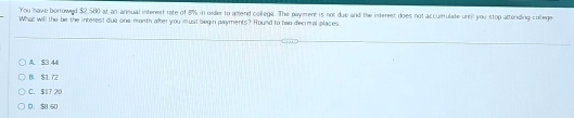 You have borrowed $2,580 at an ansual isterest rate of 8% in oider to amend collega. The payment is not due and the interest does not accurrulate until you stop attending college
What will the be the interest due one month after you must begin payments? Round to two decimal places.
A. $3 44
B. $1 72
C. $17 20
D. $8.50