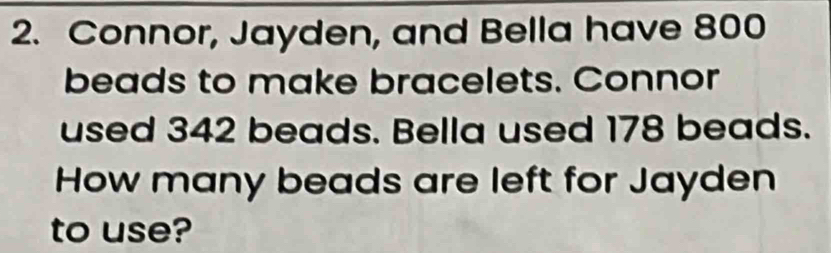 Connor, Jayden, and Bella have 800
beads to make bracelets. Connor 
used 342 beads. Bella used 178 beads. 
How many beads are left for Jayden 
to use?