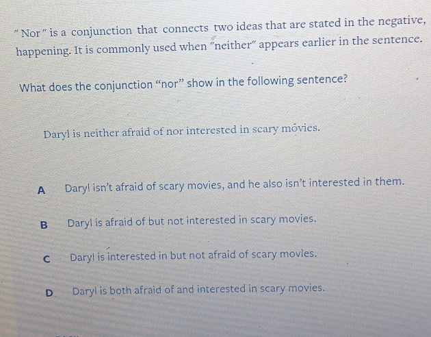 "Nor" is a conjunction that connects two ideas that are stated in the negative,
happening. It is commonly used when "neither" appears earlier in the sentence.
What does the conjunction “nor” show in the following sentence?
Daryl is neither afraid of nor interested in scary móvies.
A Daryl isn’t afraid of scary movies, and he also isn’t interested in them.
B Daryl is afraid of but not interested in scary movies.
C Daryl is interested in but not afraid of scary movies.
D Daryl is both afraid of and interested in scary movies.