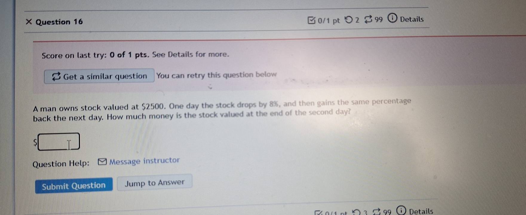 × Question 16 0/1 pt つ 2 99 Details 
Score on last try: 0 of 1 pts. See Details for more. 
Get a similar question You can retry this question below 
A man owns stock valued at $2500. One day the stock drops by 8%, and then gains the same percentage 
back the next day. How much money is the stock valued at the end of the second day? 
S 
Question Help: Message instructor 
Submit Question Jump to Answer 
Details