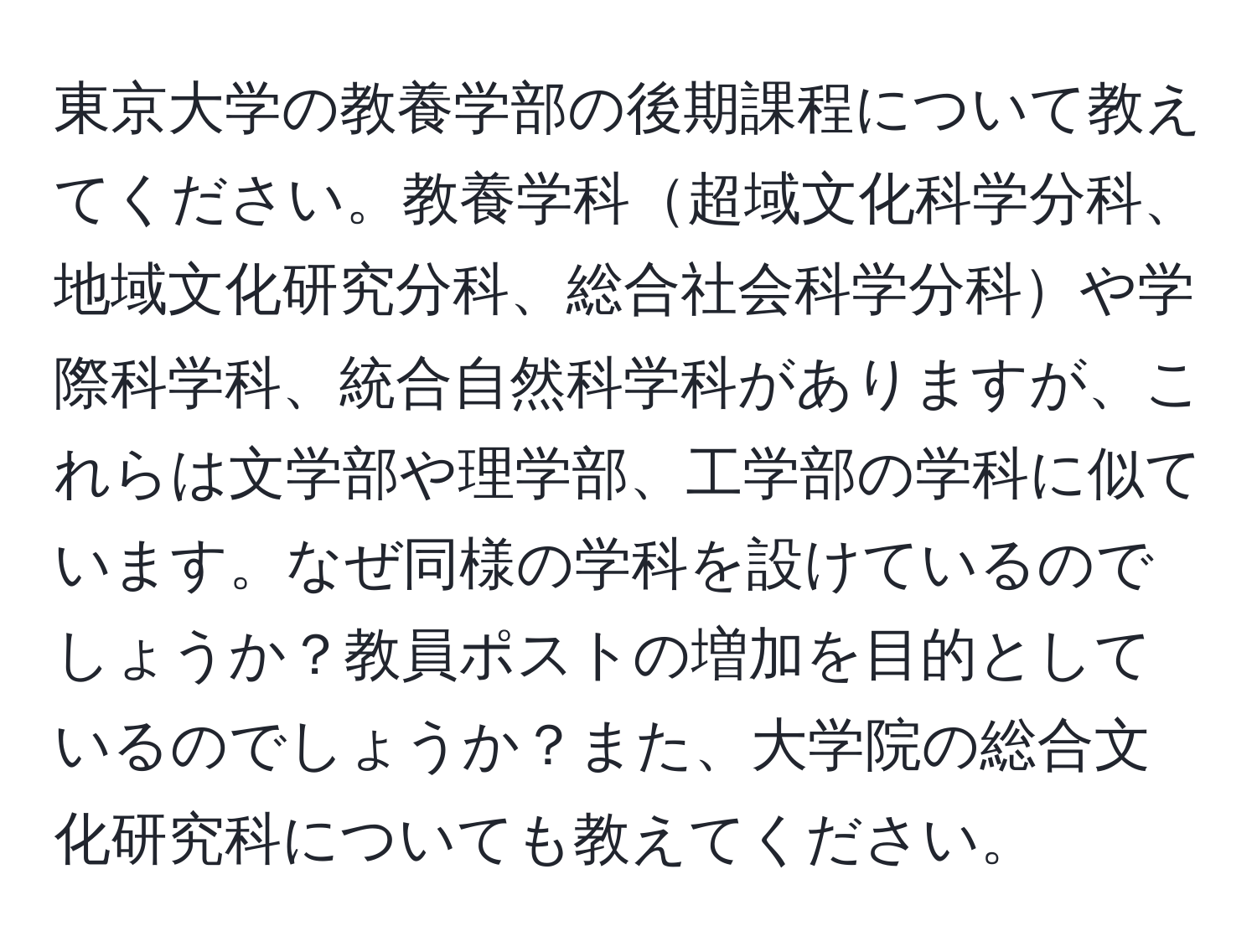 東京大学の教養学部の後期課程について教えてください。教養学科超域文化科学分科、地域文化研究分科、総合社会科学分科や学際科学科、統合自然科学科がありますが、これらは文学部や理学部、工学部の学科に似ています。なぜ同様の学科を設けているのでしょうか？教員ポストの増加を目的としているのでしょうか？また、大学院の総合文化研究科についても教えてください。