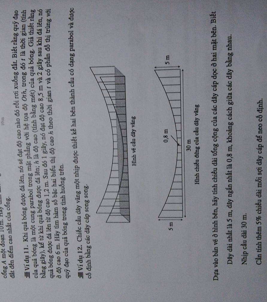 cổng A một đoạn 10m. Hay u
10m
đất đến điểm cao nhất của cổng. 
# Ví dụ 11. Khi quả bóng được đá lên, nó sẽ đạt độ cao nào đó rồi rơi xuống đất. Biết rằng quỹ đạo 
của quả bóng là một cung parabol trong mặt phẳng với hệ tọa độ Oth, trong đó t là thời gian (tính 
bằng giây), kể từ khi quả bóng được đá lên; h là độ cao (tính bằng mét) của quả bóng. Giả thiết rằng 
quả bóng được đá lên từ độ cao 1,2 m. Sau đó 1 giây, nó đạt độ cao 8,5 m và 2 giây sau khi đá lên, nó 
ở độ cao 6 m. Hãy tìm hàm số bậc hai biểu thị độ cao h theo thời gian # và có phần đồ thị trùng với 
quỹ đạo của quả bóng trong tình huống trên. 
# Ví dụ 12. Chiếc cầu dây văng một nhịp được thiết kế hai bên thành cầu có dạng parabol và được 
cố định bằng các dây cáp song song. 
Hình chiếu đứng của cầu dây văng 
Dựa vào bản vẽ ở hình bên, hãy tính chiều dài tổng cộng của các dây cáp dọc ở hai mặt bên. Biết 
Dây dài nhất là 5 m, dây ngắn nhất là 0, 8 m, khoảng cách giữa các dây bằng nhau. 
Nhịp cầu dài 30 m. 
Cần tính thêm 5% chiều dài mỗi sợi dây cáp để neo cố định.