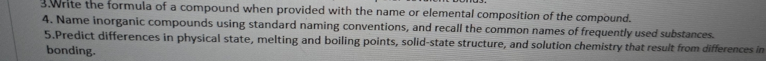 Write the formula of a compound when provided with the name or elemental composition of the compound. 
4. Name inorganic compounds using standard naming conventions, and recall the common names of frequently used substances. 
5.Predict differences in physical state, melting and boiling points, solid-state structure, and solution chemistry that result from differences in 
bonding.