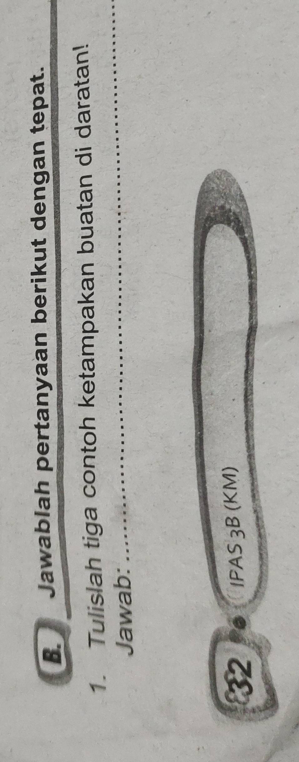 Jawablah pertanyaan berikut dengan tepat. 
1. Tulislah tiga contoh ketampakan buatan di daratan! 
Jawab: 
_ 
_ 
32 
IPAS 3B (KM)