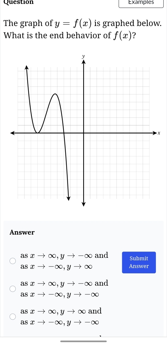 Question Examples
The graph of y=f(x) is graphed below.
What is the end behavior of f(x) ?
X
Answer
as xto ∈fty , yto -∈fty and Submit
asxto -∈fty , yto ∈fty Answer
as xto ∈fty , yto -∈fty and
A sxto -∈fty , yto -∈fty
as xto ∈fty , yto ∈fty and
as xto -∈fty , yto -∈fty