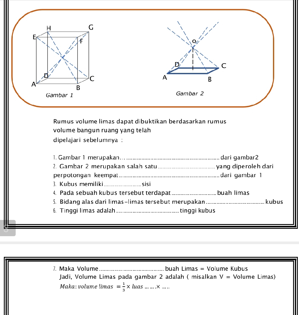 A 
B 
Gambar 2 
Rumus volume limas dapat dibuktikan berdasarkan rumus 
volume bangun ruang yang telah 
dipelajari sebelumnya : 
1. Gambar 1 merupakan._ dari gambar2 
2. Gambar 2 merupakan salah satu_ yang diperoleh dari 
perpotongan keempat _dari gambar 1 
3. Kubus memiliki _sisi 
4. Pada sebuah kubus tersebut terdapat _buah limas 
5. Bidang alas dari limas-limas tersebut merupakan_ kubus 
6. Tinggi limas adalah_ tinggi kubus 
7. Maka Volume _buah Limas = Volume Kubus 
Jadi, Volume Limas pada gambar 2 adalah ( misalkan V= Volume Limas) 
Maka: volume limas = 1/3 * luas......* ...