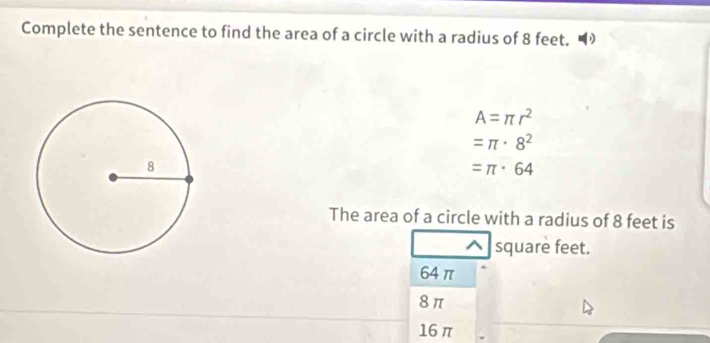 Complete the sentence to find the area of a circle with a radius of 8 feet. “
A=π r^2
=π · 8^2
=π · 64
The area of a circle with a radius of 8 feet is
square feet.
64π
8π
16 π