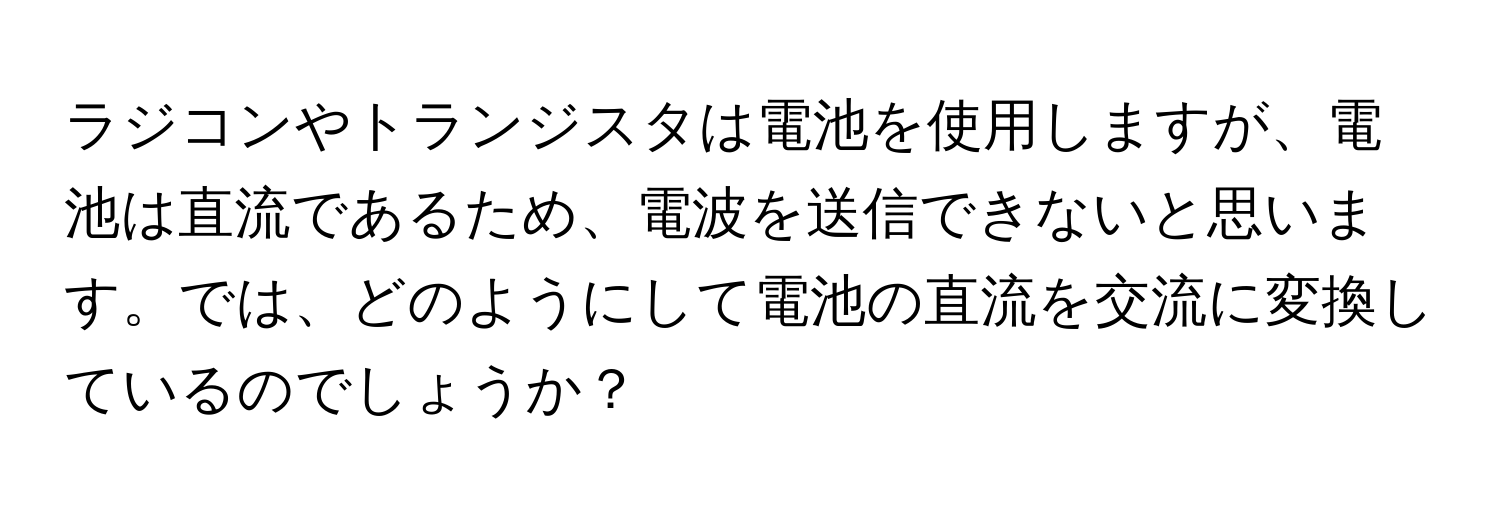 ラジコンやトランジスタは電池を使用しますが、電池は直流であるため、電波を送信できないと思います。では、どのようにして電池の直流を交流に変換しているのでしょうか？