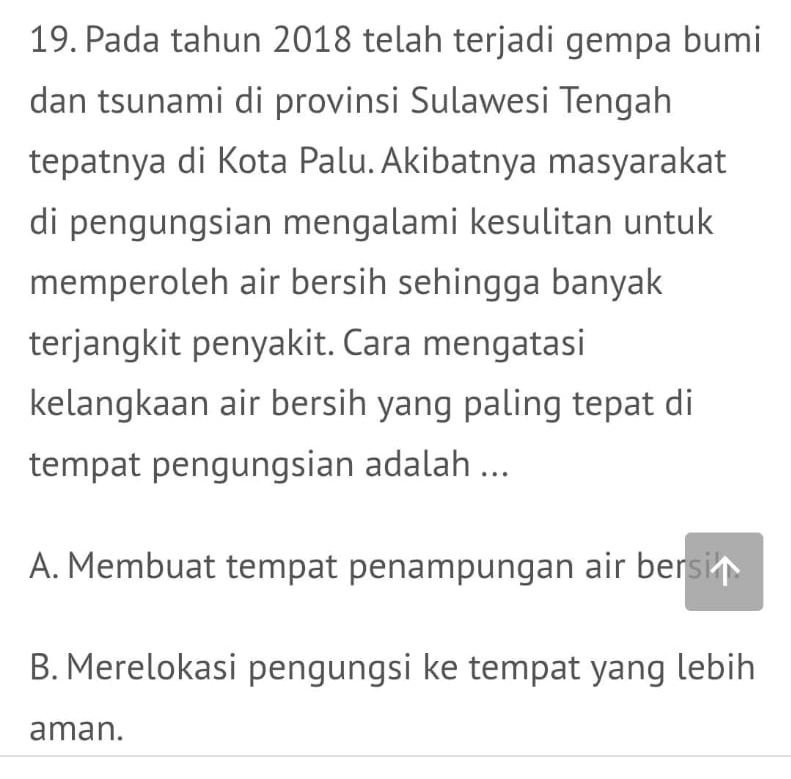 Pada tahun 2018 telah terjadi gempa bumi
dan tsunami di provinsi Sulawesi Tengah
tepatnya di Kota Palu. Akibatnya masyarakat
di pengungsian mengalami kesulitan untuk
memperoleh air bersih sehingga banyak
terjangkit penyakit. Cara mengatasi
kelangkaan air bersih yang paling tepat di
tempat pengungsian adalah ...
A. Membuat tempat penampungan air bersi
B. Merelokasi pengungsi ke tempat yang lebih
aman.