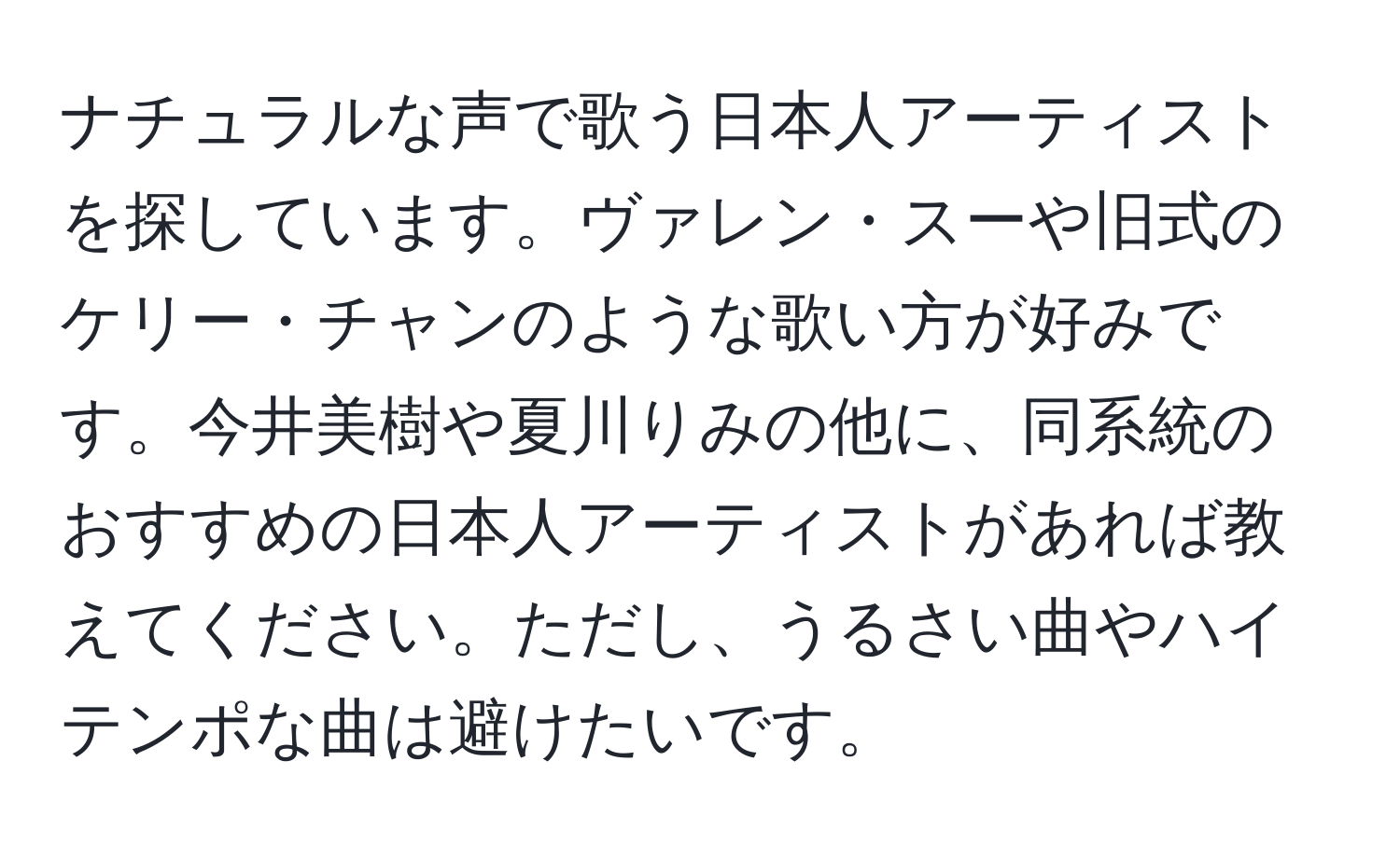 ナチュラルな声で歌う日本人アーティストを探しています。ヴァレン・スーや旧式のケリー・チャンのような歌い方が好みです。今井美樹や夏川りみの他に、同系統のおすすめの日本人アーティストがあれば教えてください。ただし、うるさい曲やハイテンポな曲は避けたいです。