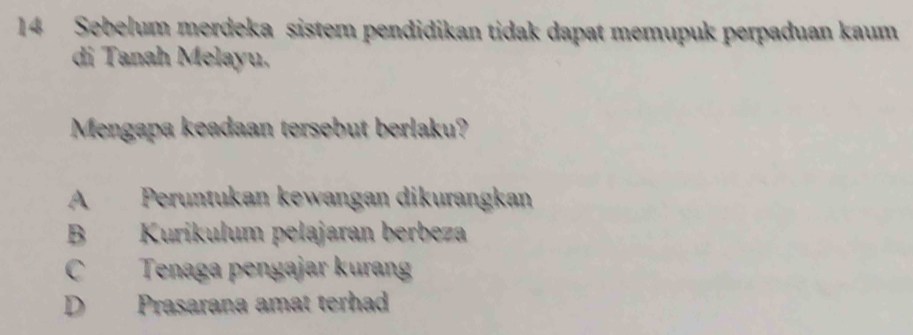 Sebelum merdeka sistem pendidikan tidak dapat memupuk perpaduan kaum
di Tanah Melayu.
Mengapa keadaan tersebut berlaku?
A Peruntukan kewangan dikurangkan
B Kurikulum pełajaran berbeza
C Tenaga pengajar kuran
D Prasarana amat terhad