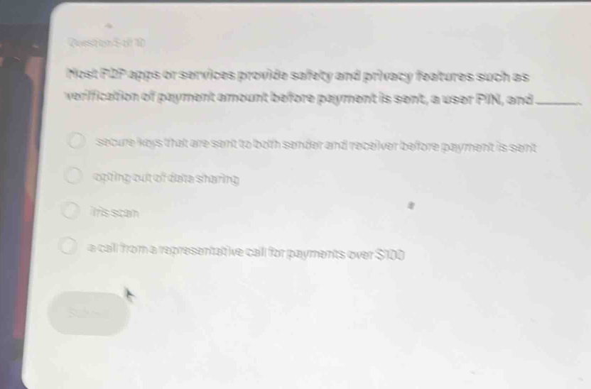 Rueston S of 10
Most P2P apps or services provide safety and privacy features such as
veriffication of payment amount before payment is sent, a user PIN, and_
secure keys that are sent to both sender and receiver before payment is sent
opting cut of data sharing
iris scan
a call from a representative call for payments over $100
~