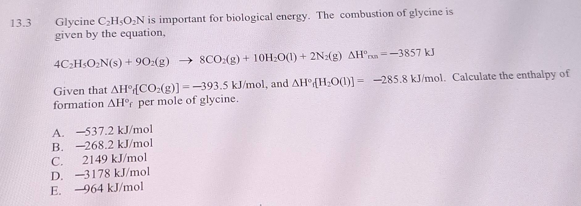 13.3 Glycine C_2H_5O_2N is important for biological energy. The combustion of glycine is
given by the equation,
4C_2H_5O_2N(s)+9O_2(g)to 8CO_2(g)+10H_2O(l)+2N_2(g)△ H°_rxn=-3857kJ
Given that △ H°f[CO_2(g)]=-393.5kJ/mol , and △ H°f[H_2O(1)]=-285.8kJ kJ/mol. Calculate the enthalpy of
formation △ H° per mole of glycine.
A. —537.2 kJ/mol
B. —268.2 kJ/mol
C. 2149 kJ/mol
D. —3178 kJ/mol
E. 964 kJ/mol