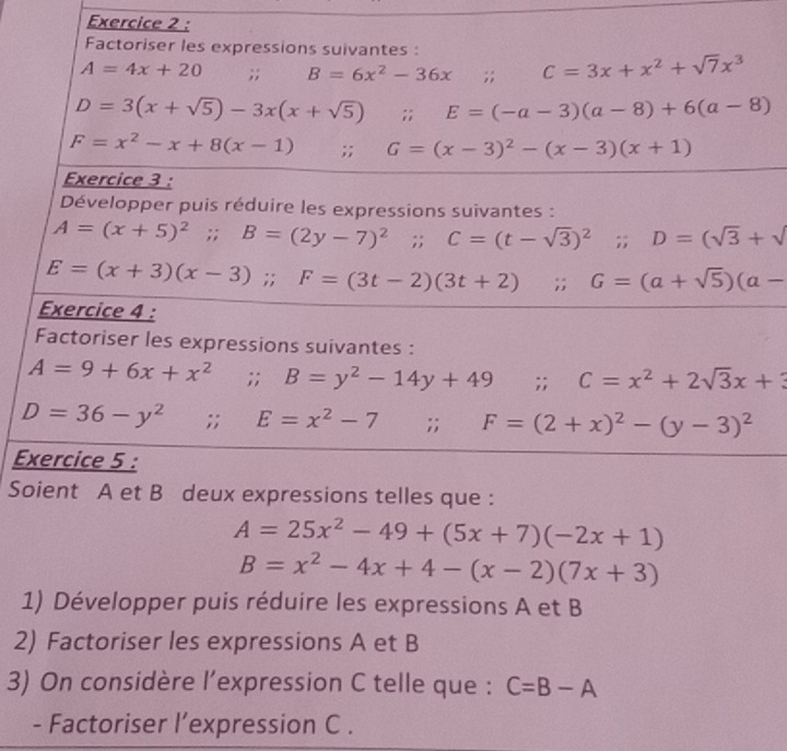 Factoriser les expressions suivantes :
A=4x+20;; B=6x^2-36x;; C=3x+x^2+sqrt(7)x^3
D=3(x+sqrt(5))-3x(x+sqrt(5));; E=(-a-3)(a-8)+6(a-8)
F=x^2-x+8(x-1);; G=(x-3)^2-(x-3)(x+1)
Exercice 3 : 
Développer puis réduire les expressions suivantes :
A=(x+5)^2 frac frac  . . B=(2y-7)^2;; C=(t-sqrt(3))^2;; D=(sqrt(3)+sqrt()
E=(x+3)(x-3);; F=(3t-2)(3t+2);; G=(a+sqrt(5))(a-
Exercice 4 : 
Factoriser les expressions suivantes :
A=9+6x+x^2;; B=y^2-14y+49;; C=x^2+2sqrt(3)x+3
D=36-y^2;; E=x^2-7;; F=(2+x)^2-(y-3)^2
Exercice 5 : 
Soient A et B deux expressions telles que :
A=25x^2-49+(5x+7)(-2x+1)
B=x^2-4x+4-(x-2)(7x+3)
1) Développer puis réduire les expressions A et B
2) Factoriser les expressions A et B
3) On considère l’expression C telle que : C=B-A
- Factoriser l’expression C.