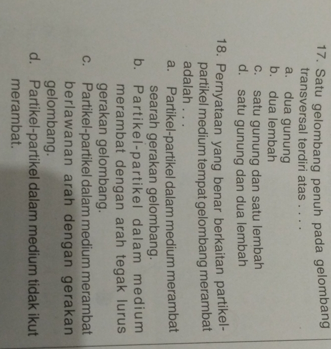 Satu gelombang penuh pada gelombang
transversal terdiri atas . . . .
a. dua gunung
b. dua lembah
c. satu gunung dan satu lembah
d. satu gunung dan dua lembah
18. Pernyataan yang benar berkaitan partikel-
partikel medium tempat gelombang merambat
adalah . . .
a. Partikel-partikel dalam medium merambat
searah gerakan gelombang.
b. Partikel-partikel dalam medium
merambat dengan arah tegak lurus
gerakan gelombang.
c. Partikel-partikel dalam medium merambat
berlawanan arah dengan gerakan
gelombang.
d. Partikel-partikel dalam medium tidak ikut
merambat.