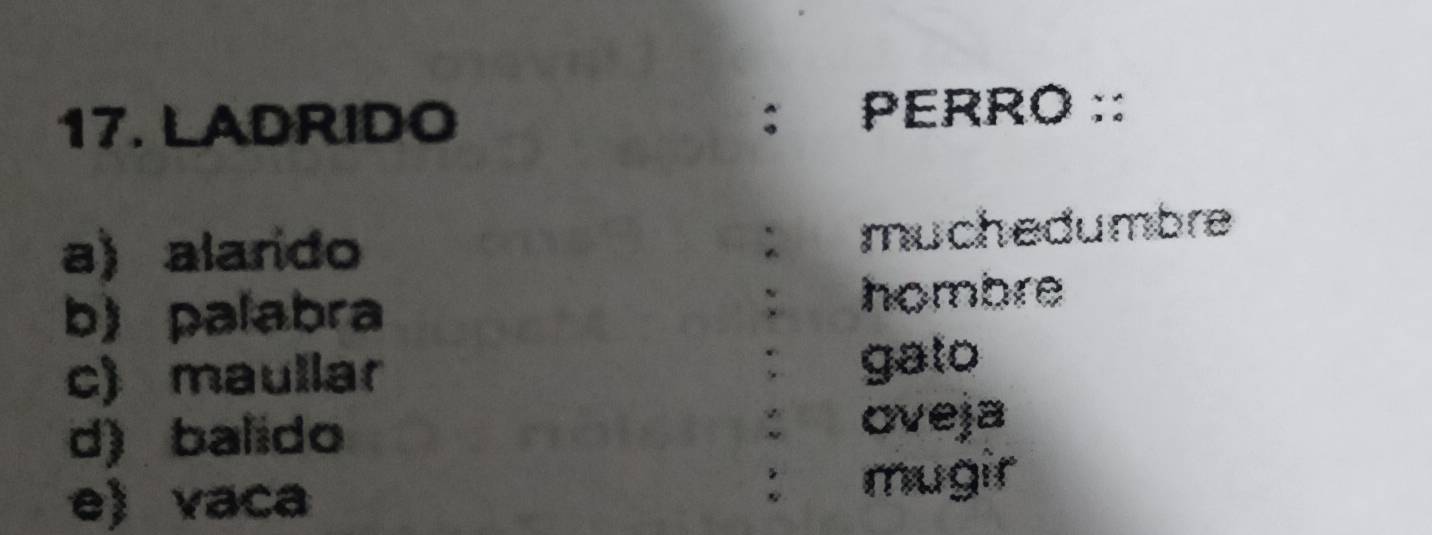 LADRIDO PERRO ::
a) alarido : muchedumbre
b) palabra
` hombre
c) maullar gato
d) balido
: oveja
:
e) vaca mugir