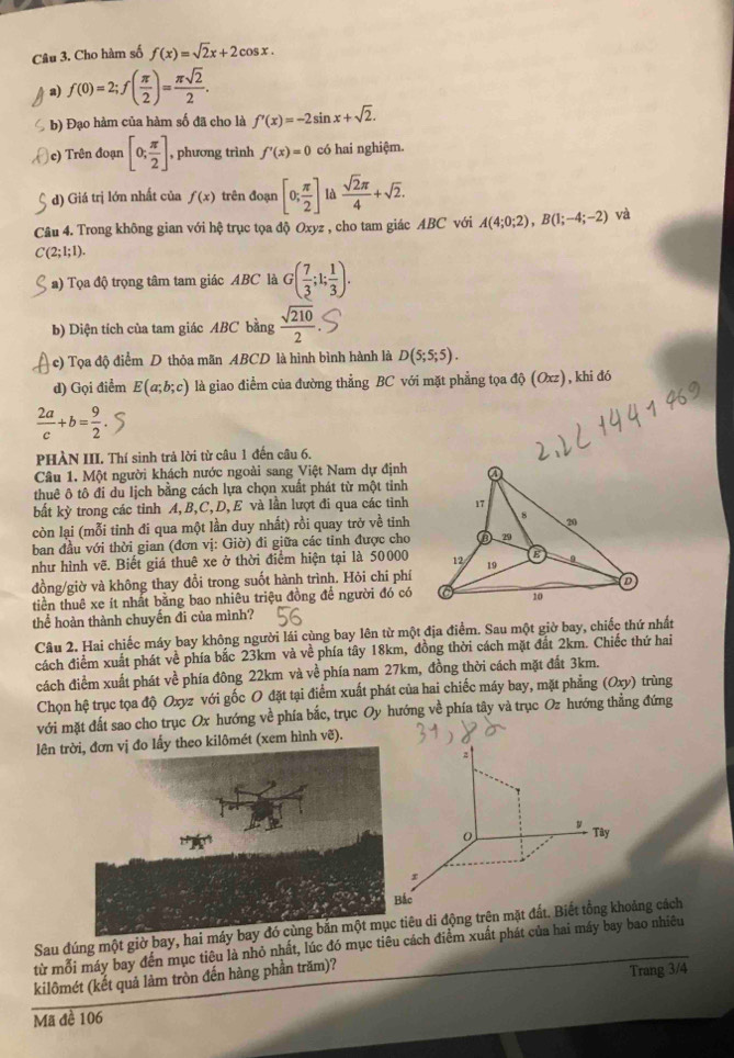 Cho hàm số f(x)=sqrt(2)x+2cos x.
a) f(0)=2;f( π /2 )= π sqrt(2)/2 .
b) Đạo hàm của hàm số đã cho là f'(x)=-2sin x+sqrt(2).
e) Trên đoạn [0; π /2 ] , phương trình f'(x)=0 có hai nghiệm.
d) Giá trị lớn nhất của f(x) trên đoạn [0; π /2 ] là  sqrt(2)π /4 +sqrt(2).
Câu 4. Trong không gian với hệ trục tọa độ Oxyz , cho tam giác ABC với A(4;0;2),B(1;-4;-2) và
C(2;I;1).
a) Tọa độ trọng tâm tam giác ABC là G( 7/3 ;1; 1/3 ).
b) Diện tích của tam giác ABC bằng  sqrt(210)/2 .
c) Tọa độ điểm D thỏa mãn ABCD là hình bình hành là D(5;5;5).
d) Gọi điểm E(a;b;c) là giao điểm của đường thẳng BC với mặt phẳng tọa độ (Oxz), khi đó
 2a/c +b= 9/2 .
PHÀN III. Thí sinh trả lời từ câu 1 đến câu 6.
Câu 1. Một người khách nước ngoài sang Việt Nam dự định
thuê ô tô đi du lịch bằng cách lựa chọn xuất phát từ một tinh
bất kỳ trong các tỉnh A, B,C,D, E và lần lượt đi qua các tinh
còn lại (mỗi tỉnh đi qua một lần duy nhất) rồi quay trở về tinh
ban đầu với thời gian (đơn vị: Giờ) đi giữa các tỉnh được cho
như hình vẽ. Biết giá thuê xe ở thời điểm hiện tại là 50000
đồng/giờ và không thay đổi trong suốt hành trình. Hỏi chi phí
tiền thuê xe ít nhất bằng bao nhiêu triệu đồng để người đó có
thể hoàn thành chuyến đi của mình?
Câu 2. Hai chiếc máy bay không người lái cùng bay lên từ một địa điểm. Sau một giờ bay, chiếc thứ nhất
cách điểm xuất phát về phía bắc 23km và về phía tây 18km, đồng thời cách mặt đất 2km. Chiếc thứ hai
cách điểm xuất phát về phía đông 22km và về phía nam 27km, đồng thời cách mặt đất 3km.
Chọn hệ trục tọa độ Oxyz với gốc O đặt tại điểm xuất phát của hai chiếc máy bay, mặt phẳng (Oxy) trùng
với mặt đất sao cho trục Ox hướng về phía bắc, trục Oy hướng về phía tây và trục Oz hướng thẳng đứng
lên treo kilômét (xem hình vẽ).
Sau đúng một giờ bay, hai miêu di động trên mặt đấoảng cách
từ mỗi máy bay đến mục tiêu là nhỏ nhất, lúc đó mục tiêu cách điểm xuất phát của hai máy bay bao nhiêu
kilômét (kết quả làm tròn đến hàng phần trăm)?
Trang 3/4
Mã đề 106