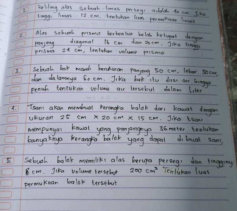 keliling alos sebuah limas perseg adalgh 40 cm. Jike 
tinggi limas 12 cm. tentakan lues permulcaan Timas 
2. Alas sebugh prismo berbentak beloh ketupol dengan 
panyang dragonal 16 cm dan 20 cm. Jike linggr 
prisma 24 cm, tentukan volume prisma 
3. Sebuoh bak mandi beraturan panyang 50 cm, lebar 30cm, 
dan dalamnya 60 cm. Jika bak ito dirse air hingge 
pench tentukan volume air lersebut dalom Leter 
4. Tsan: akan membual kerongkea balok dar( kawal dengan 
ukuran 25cm* 20cm x 15 cm. Jika tsan 
mempungal kawal yang panyangnya 36 meter. tenlukan 
banga knya keranga balok yang dapal dobuat san. 
5. Sebuah balok memiliks alas berupa perseg: dan tingginy
8 cm. Jika volume tersebut 200cm^3 Tentukan luas 
permukean balok tersebut