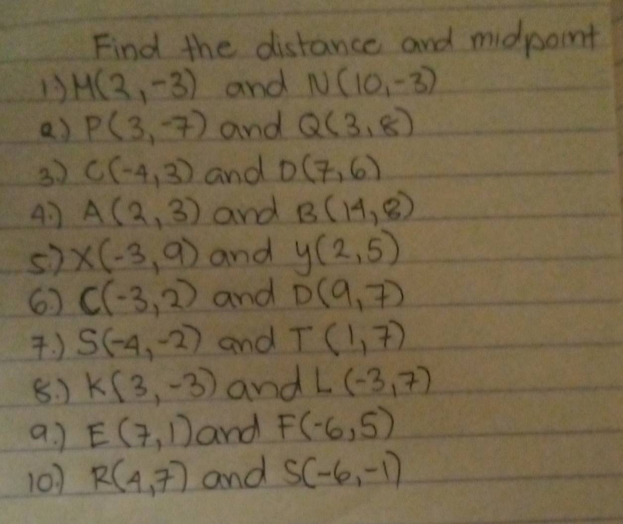 Find the distance and midpoint 
13 M(2,-3) and N(10,-3)
a) P(3,-7) and Q(3,8)
3. ) C(-4,3) and D(7,6)
41 A(2,3) and B(14,8)
s) x(-3,9) and y(2,5)
6 C(-3,2) and D(9,7). ) S(-4,-2) and T(1,7)
8. ) k(3,-3) and L(-3,7)
a. ] E(7,1) and F(-6,5)
101 R(4,7) and S(-6,-1)