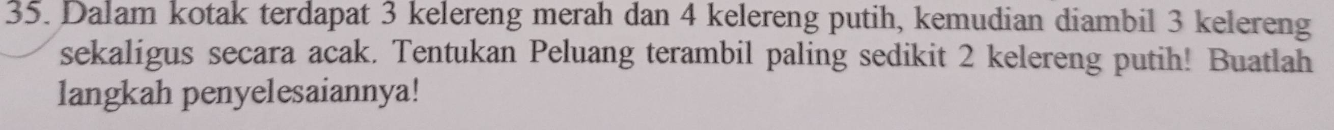 Dalam kotak terdapat 3 kelereng merah dan 4 kelereng putih, kemudian diambil 3 kelereng 
sekaligus secara acak. Tentukan Peluang terambil paling sedikit 2 kelereng putih! Buatlah 
langkah penyelesaiannya!