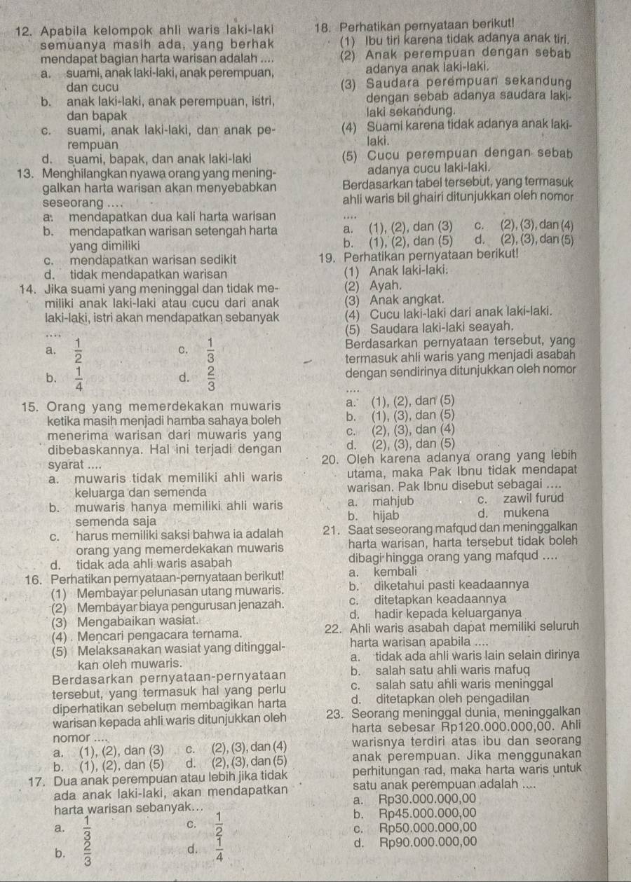 Apabila kelompok ahli waris laki-laki 18. Perhatikan pernyataan berikut!
semuanya masih ada, yang berhak (1) Ibu tiri karena tidak adanya anak tiri.
mendapat bagian harta warisan adalah .... (2) Anak perempuan dengan sebab
a. suami, anak laki-laki, anak perempuan, adanya anak laki-laki.
. 
dan cucu (3) Saudara perémpuan sekandung
b. anak laki-laki, anak perempuan, istri, dengan sebab adanya saudara lak 
dan bapak laki sekandung.
c. suami, anak laki-laki, dan anak pe- (4) Suami karena tidak adanya anak laki-
rempuan laki.
d. suami, bapak, dan anak laki-laki (5) Cucu perempuan dengan sebab
13. Menghilangkan nyawa orang yang mening- adanya cucu laki-laki.
galkan harta warisan akan menyebabkan Berdasarkan tabel tersebut, yang termasuk
seseorang .... ahli waris bil ghairi ditunjukkan oleh nomor
a. mendapatkan dua kali harta warisan
c. (2), (3), dan (4)
b. mendapatkan warisan setengah harta a. (1), (2), dan (3) d. (2), (3), dan (5)
yang dimiliki b. (1), (2), dan (5)
c. mendäpatkan warisan sedikit 19. Perhatikan pernyataan berikut!
d. tidak mendapatkan warisan (1) Anak laki-laki:
14. Jika suami yang meninggal dan tidak me- (2) Ayah.
miliki anak laki-laki atau cucu dari anak (3) Anak angkat.
laki-laki, istri akan mendapatkan sebanyak (4) Cucu laki-laki dari anak laki-laki.
(5) Saudara laki-laki seayah.
a.  1/2   1/3  Berdasarkan pernyataan tersebut, yang
C.
termasuk ahli waris yang menjadi asabah
b.  1/4   2/3  dengan sendirinya ditunjukkan oleh nomor
d.
15. Orang yang memerdekakan muwaris a. (1), (2), dan (5)
ketika masih menjadi hamba sahaya boleh b. (1), (3), dan (5)
menerima warisan dari muwaris yang c. (2), (3), dan (4)
dibebaskannya. Hal ini terjadi dengan d. (2), (3), dan (5)
syarat .... 20. Oleh karena adanya orang yang lebih
a. muwaris tidak memiliki ahli waris utama, maka Pak Ibnu tidak mendapat
keluarqa dan semenda warisan. Pak Ibnu disebut sebagai ....
b. muwaris hanya memiliki ahli waris b. hijab a. mahjub c. zawil furud
semenda saja d. mukena
c. harus memiliki saksi bahwa ia adalah 21. Saat seseorang mafqud dan meninggalkan
orang yang memerdekakan muwaris harta warisan, harta tersebut tidak boleh
d. tidak ada ahli waris asabah dibagi hingga orang yang mafqud ....
16. Perhatikan pernyataan-pernyataan berikut! a. kembali
(1) Membayar pelunasan utang muwaris. b. diketahui pasti keadaannya
(2) Membayar biaya pengurusan jenazah. c. ditetapkan keadaannya
(3) Mengabaikan wasiat. d. hadir kepada keluarganya
(4) . Mencari pengacara ternama. 22. Ahli waris asabah dapat memiliki seluruh
(5) Melaksanakan wasiat yang ditinggal- harta warisan apabila ....
kan oleh muwaris. a. tidak ada ahli waris lain selain dirinya
Berdasarkan pernyataan-pernyataan b. salah satu ahli waris mafuq
tersebut, yang termasuk hal yang perlu c. salah satu ahli waris meninggal
diperhatikan sebelum membagikan harta d. ditetapkan oleh pengadilan
warisan kepada ahli waris ditunjukkan oleh 23. Seorang meninggal dunia, meninggalkan
nomor .... harta sebesar Rp120.000.000,00. Ahli
a. (1), (2), dan (3) c. (2), (3), dan (4) warisnya terdiri atas ibu dan seorang
b. (1), (2), dan (5) d. (2), (3), dan (5) anak perempuan. Jika menggunakan
17. Dua anak perempuan atau lebih jika tidak perhitungan rad, maka harta waris untuk
ada anak laki-laki, akan mendapatkan satu anak perempuan adalah ....
harta warisan sebanyak.. a. Rp30.000.000,00
b. Rp45.000.000,00
a. beginarrayr 1 _ _ ^3 _ _ 3endarray 
C.  1/2  c. Rp50.000.000,00
b.
d.  1/4 
d. Rp90.000.000,00