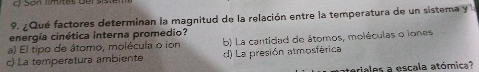 ) Son límites dei sisten
9. ¿Qué factores determinan la magnitud de la relación entre la temperatura de un sistema y 
energía cinética interna promedio?
a) El tipo de átomo, molécula o ion b) La cantidad de átomos, moléculas o iones
d) La presión atmosférica
c) La temperatura ambiente
eriales a escala atómica?