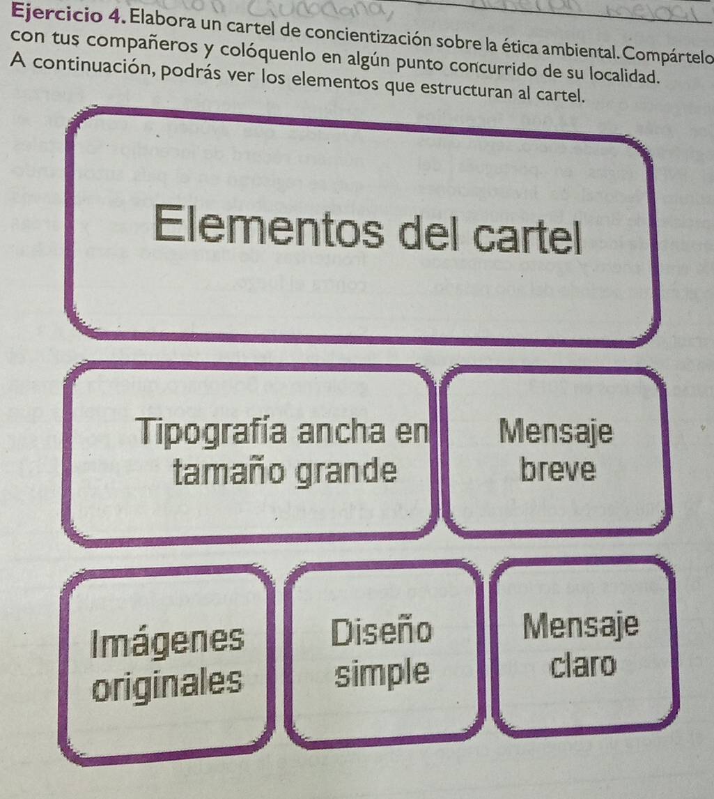 Elabora un cartel de concientización sobre la ética ambiental. Compártelo 
con tus compañeros y colóquenlo en algún punto concurrido de su localidad. 
A continuación, podrás ver los elementos que estructuran al cartel. 
Elementos del cartel 
Tipografía ancha en Mensaje 
tamaño grande breve 
Imágenes Diseño 
Mensaje 
originales simple 
claro